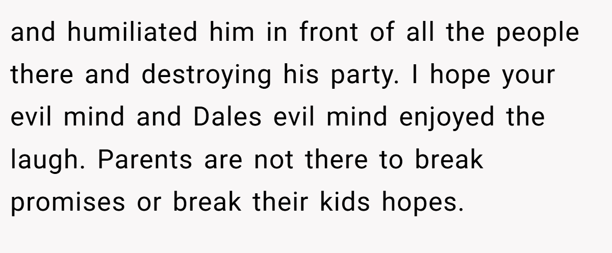 and humiliated him in front of all the people there and destroying his party. I hope your evil mind and Dales evil mind enjoyed the laugh. Parents are not there to break promises or break their kids hopes.