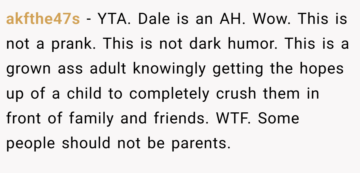akfthe47s - YTA. Dale is an AH. Wow. This is not a prank. This is not dark humor. This is a grown ass adult knowingly getting the hopes up of a child to completely crush them in front of family and friends. WTF. Some people should not be parents.