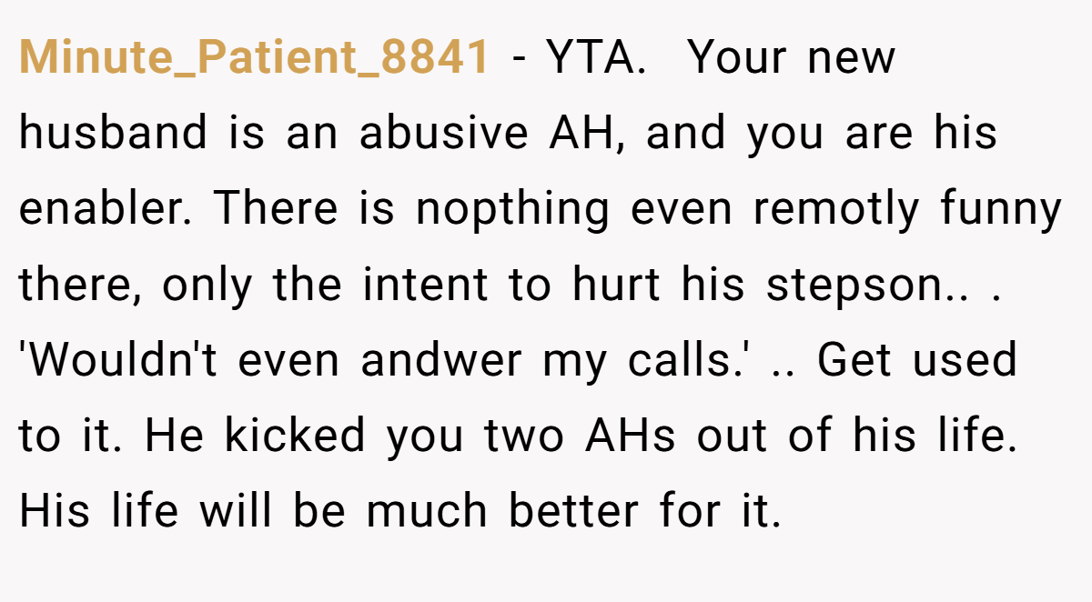 Minute_Patient_8841 - YTA. ​ Your new husband is an abusive AH, and you are his enabler. There is nopthing even remotly funny there, only the intent to hurt his stepson.. ​. ​'Wouldn't even andwer my calls.' .. Get used to it. He kicked you two AHs out of his life. His life will be much better for it.
