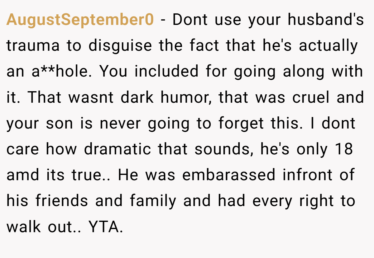AugustSeptember0 - Dont use your husband's trauma to disguise the fact that he's actually an a**hole. You included for going along with it. That wasnt dark humor, that was cruel and your son is never going to forget this. I dont care how dramatic that sounds, he's only 18 amd its true.. He was embarassed infront of his friends and family and had every right to walk out.. YTA.