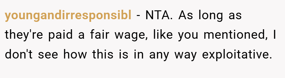 youngandirresponsibl − NTA. As long as they're paid a fair wage, like you mentioned, I don't see how this is in any way exploitative.