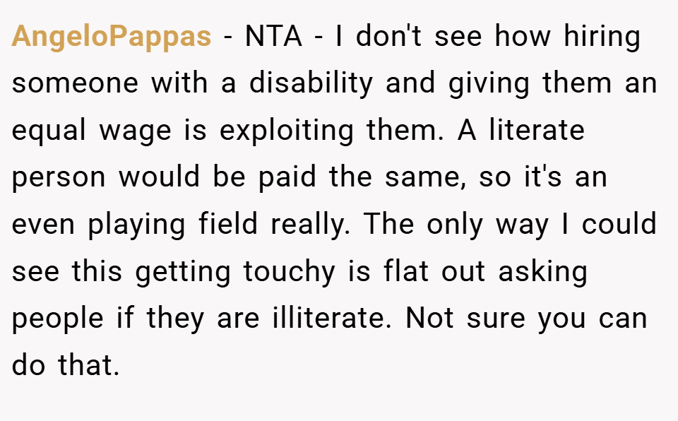 AngeloPappas − NTA - I don't see how hiring someone with a disability and giving them an equal wage is exploiting them. A literate person would be paid the same, so it's an even playing field really. The only way I could see this getting touchy is flat out asking people if they are illiterate. Not sure you can do that.