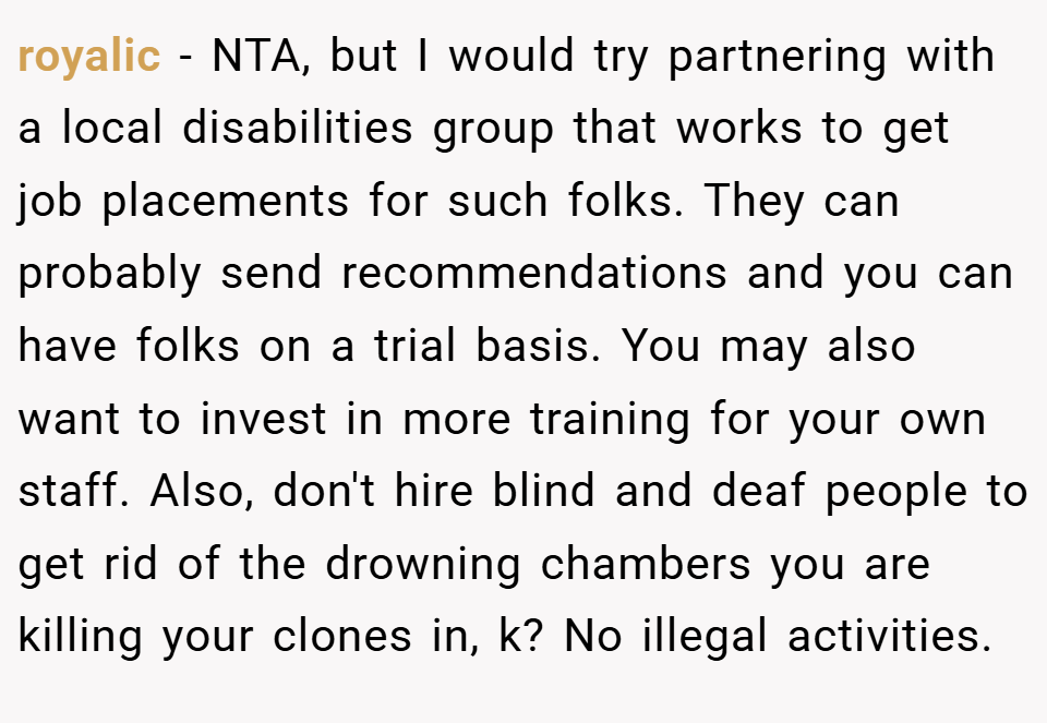 royalic − NTA, but I would try partnering with a local disabilities group that works to get job placements for such folks. They can probably send recommendations and you can have folks on a trial basis. You may also want to invest in more training for your own staff. Also, don't hire blind and deaf people to get rid of the drowning chambers you are killing your clones in, k? No illegal activities.