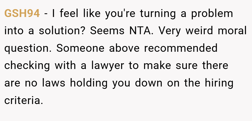 GSH94 − I feel like you're turning a problem into a solution? Seems NTA. Very weird moral question. Someone above recommended checking with a lawyer to make sure there are no laws holding you down on the hiring criteria.