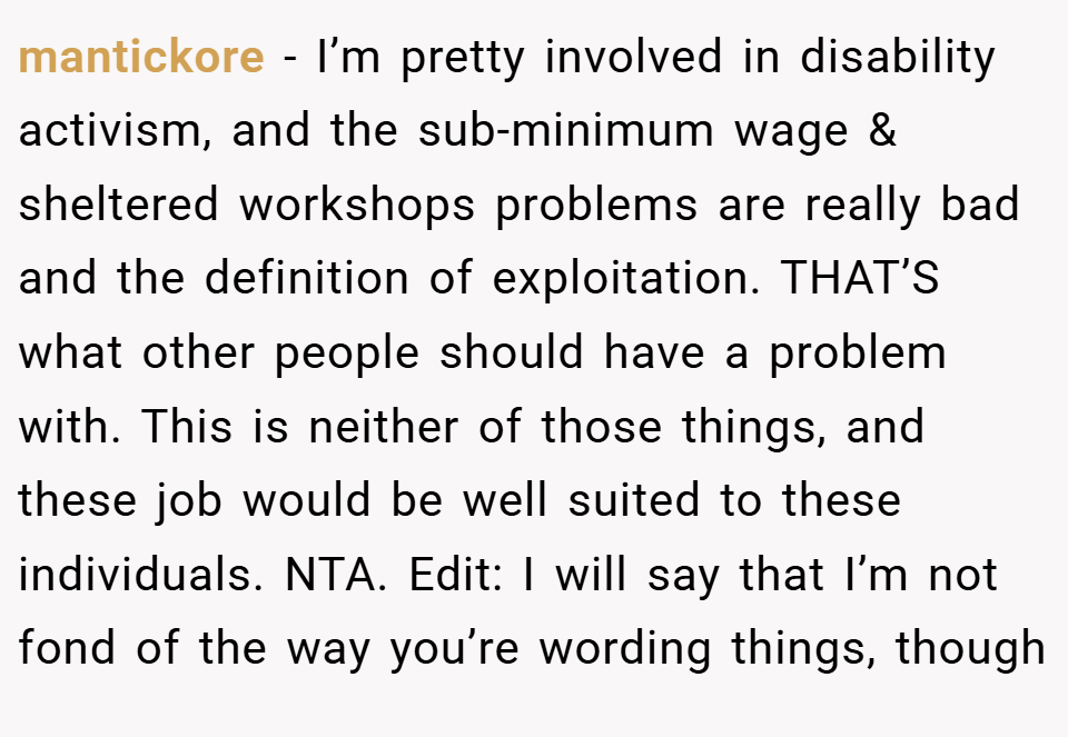 mantickore − I’m pretty involved in disability activism, and the sub-minimum wage & sheltered workshops problems are really bad and the definition of exploitation. THAT’S what other people should have a problem with. This is neither of those things, and these job would be well suited to these individuals. NTA. Edit: I will say that I’m not fond of the way you’re wording things, though