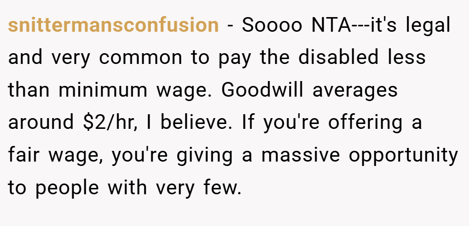 snittermansconfusion − Soooo NTA---it's legal and very common to pay the disabled less than minimum wage. Goodwill averages around $2/hr, I believe. If you're offering a fair wage, you're giving a massive opportunity to people with very few.