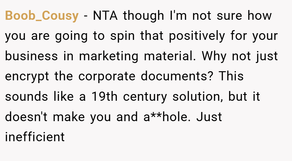 Boob_Cousy − NTA though I'm not sure how you are going to spin that positively for your business in marketing material. Why not just encrypt the corporate documents? This sounds like a 19th century solution, but it doesn't make you and a**hole. Just inefficient
