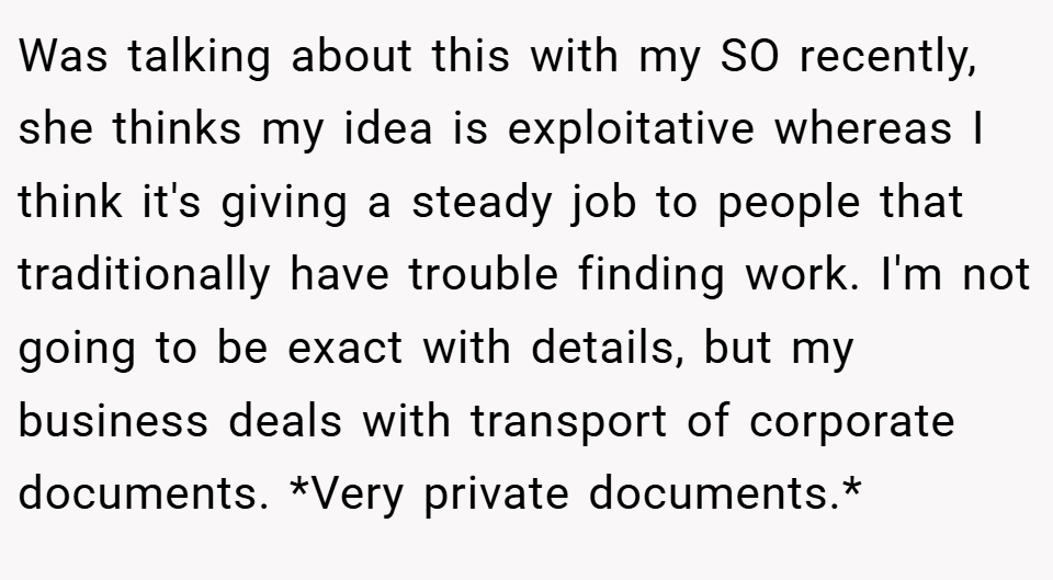 Was talking about this with my SO recently, she thinks my idea is exploitative whereas I think it's giving a steady job to people that traditionally have trouble finding work. I'm not going to be exact with details, but my business deals with transport of corporate documents. *Very private documents.*