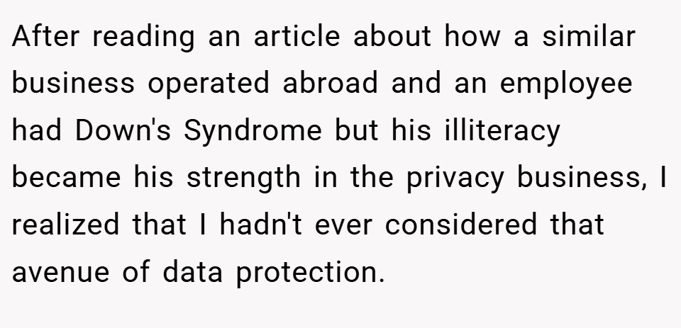 After reading an article about how a similar business operated abroad and an employee had Down's Syndrome but his illiteracy became his strength in the privacy business, I realized that I hadn't ever considered that avenue of data protection.