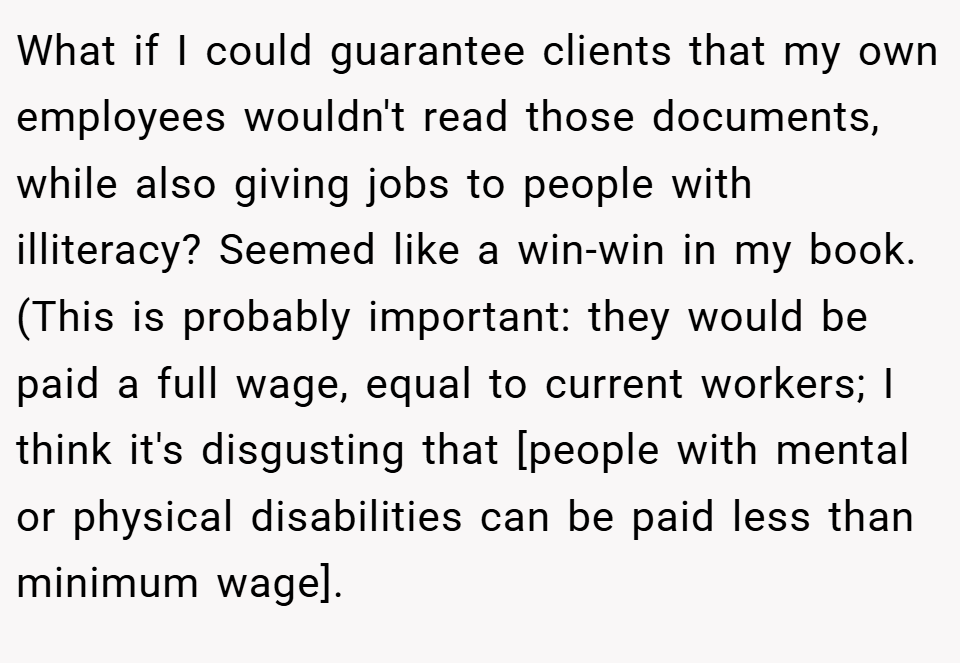 What if I could guarantee clients that my own employees wouldn't read those documents, while also giving jobs to people with illiteracy? Seemed like a win-win in my book. (This is probably important: they would be paid a full wage, equal to current workers; I think it's disgusting that [people with mental or physical disabilities can be paid less than minimum wage].