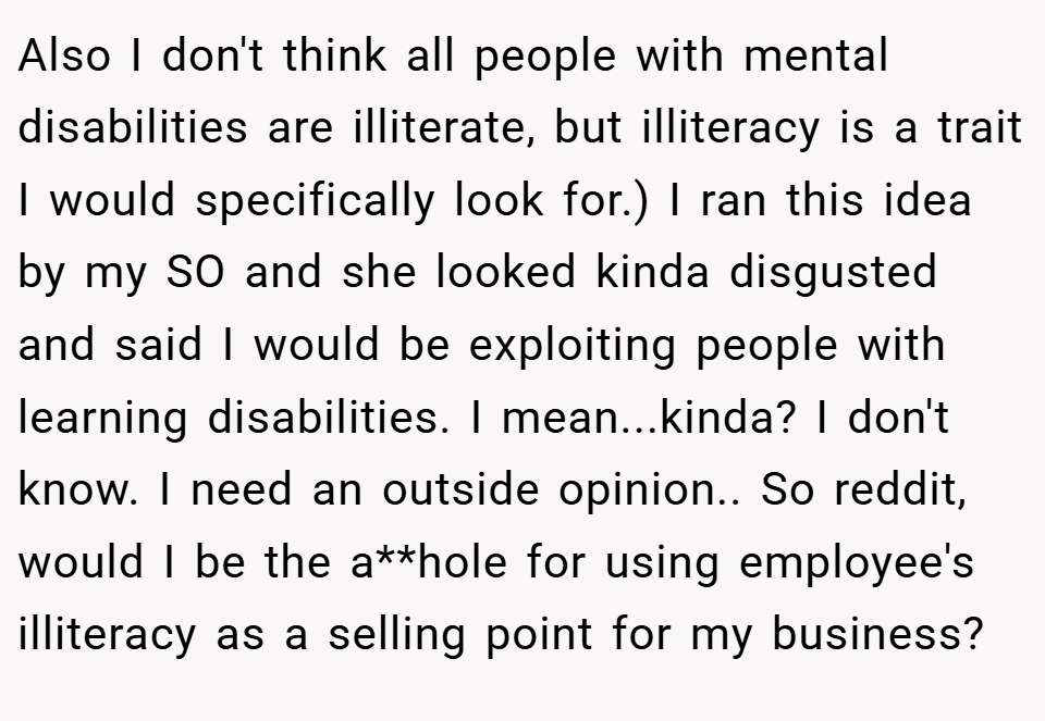 Also I don't think all people with mental disabilities are illiterate, but illiteracy is a trait I would specifically look for.) I ran this idea by my SO and she looked kinda disgusted and said I would be exploiting people with learning disabilities. I mean...kinda? I don't know. I need an outside opinion.. So reddit, would I be the a**hole for using employee's illiteracy as a selling point for my business?