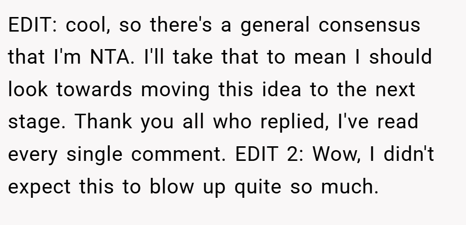 EDIT: cool, so there's a general consensus that I'm NTA. I'll take that to mean I should look towards moving this idea to the next stage. Thank you all who replied, I've read every single comment. EDIT 2: Wow, I didn't expect this to blow up quite so much.