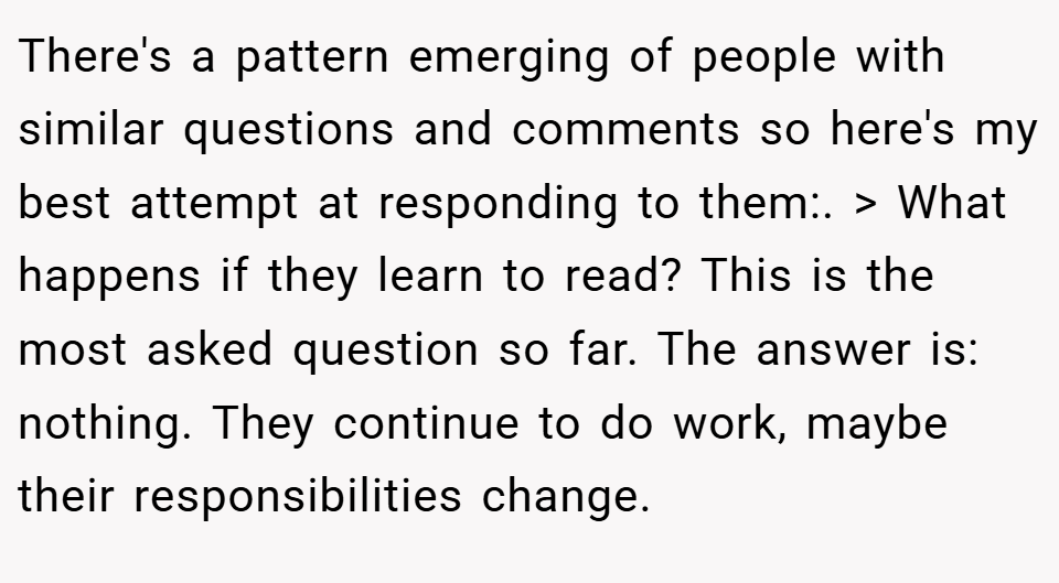 There's a pattern emerging of people with similar questions and comments so here's my best attempt at responding to them:. > What happens if they learn to read? This is the most asked question so far. The answer is: nothing. They continue to do work, maybe their responsibilities change.