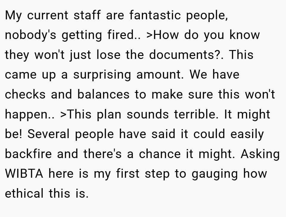 My current staff are fantastic people, nobody's getting fired.. >How do you know they won't just lose the documents?. This came up a surprising amount. We have checks and balances to make sure this won't happen.. >This plan sounds terrible. It might be! Several people have said it could easily backfire and there's a chance it might. Asking WIBTA here is my first step to gauging how ethical this is.