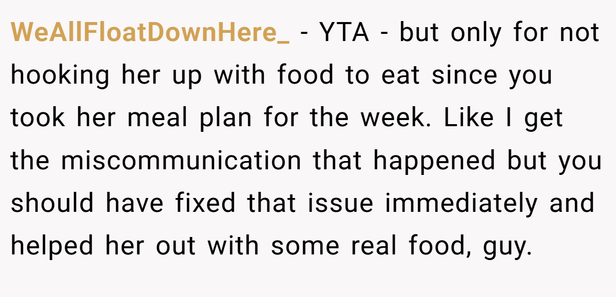 WeAllFloatDownHere_ − YTA - but only for not hooking her up with food to eat since you took her meal plan for the week. Like I get the miscommunication that happened but you should have fixed that issue immediately and helped her out with some real food, guy.