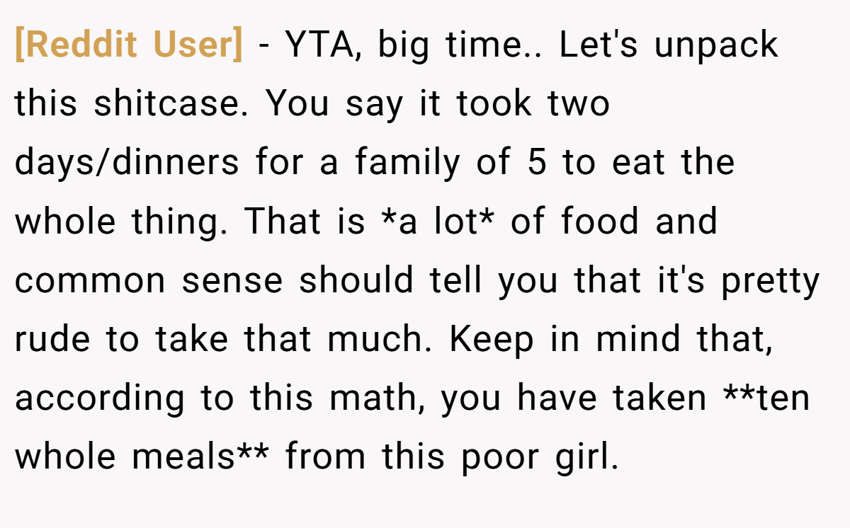[Reddit User] − YTA, big time.. Let's unpack this shitcase. You say it took two days/dinners for a family of 5 to eat the whole thing. That is *a lot* of food and common sense should tell you that it's pretty rude to take that much. Keep in mind that, according to this math, you have taken **ten whole meals** from this poor girl.