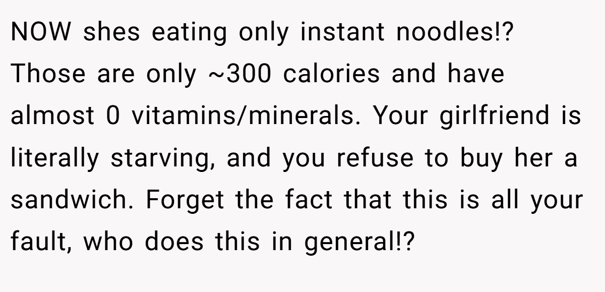 NOW shes eating only instant noodles!? Those are only ~300 calories and have almost 0 vitamins/minerals. Your girlfriend is literally starving, and you refuse to buy her a sandwich. Forget the fact that this is all your fault, who does this in general!?