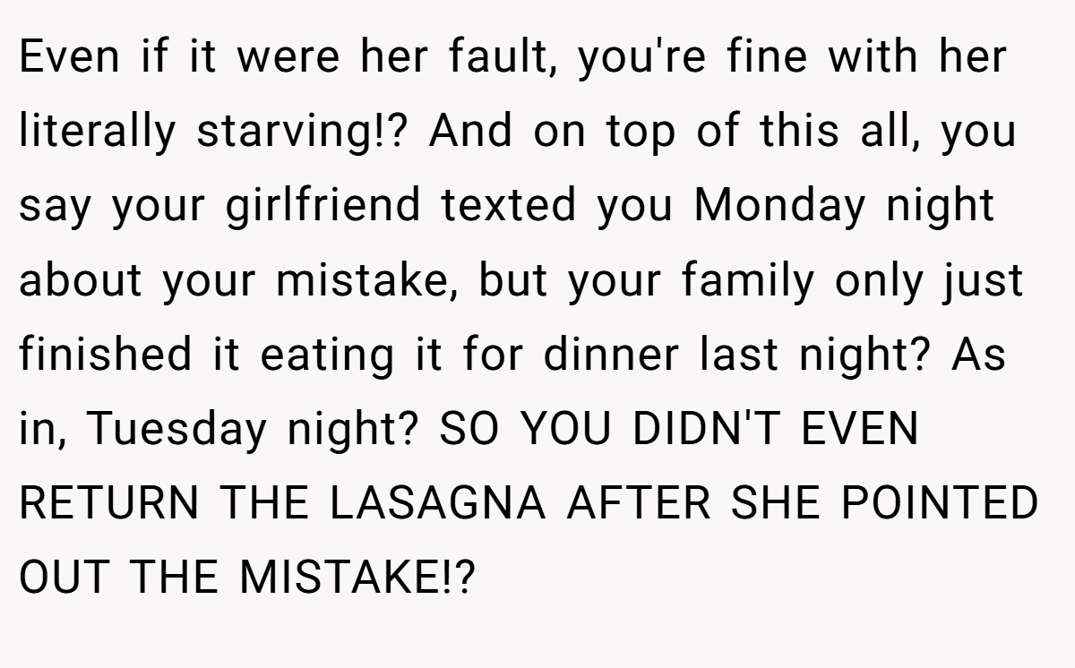 Even if it were her fault, you're fine with her literally starving!? And on top of this all, you say your girlfriend texted you Monday night about your mistake, but your family only just finished it eating it for dinner last night? As in, Tuesday night? SO YOU DIDN'T EVEN RETURN THE LASAGNA AFTER SHE POINTED OUT THE MISTAKE!?