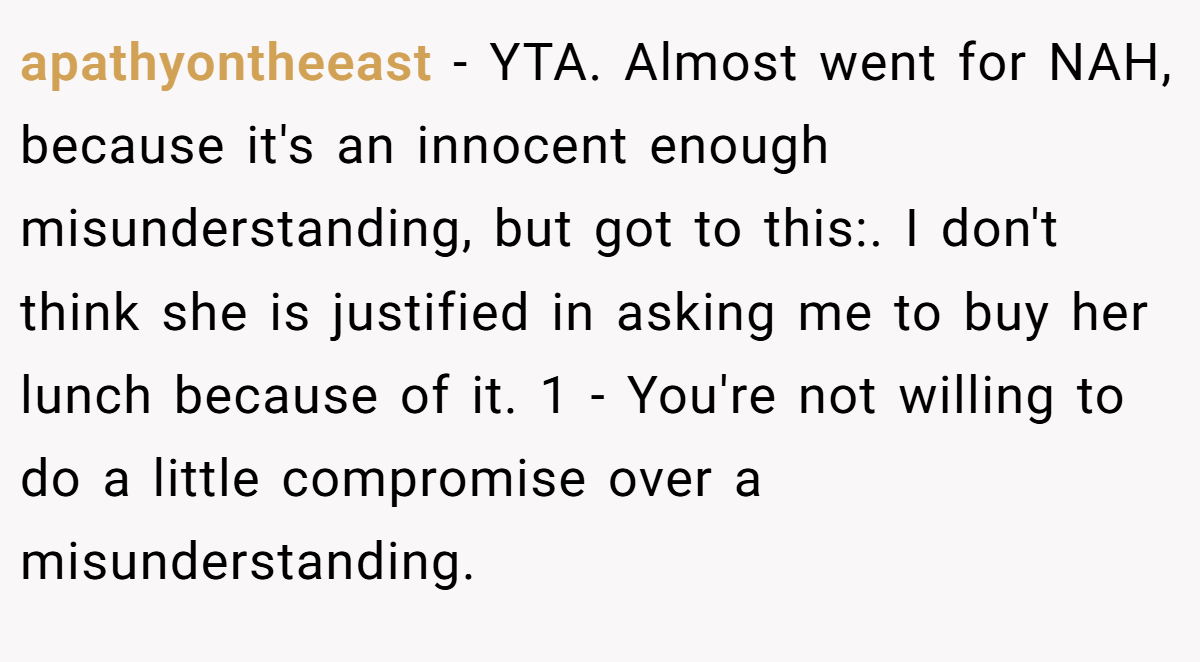 apathyontheeast − YTA. Almost went for NAH, because it's an innocent enough misunderstanding, but got to this:. I don't think she is justified in asking me to buy her lunch because of it. 1 - You're not willing to do a little compromise over a misunderstanding.