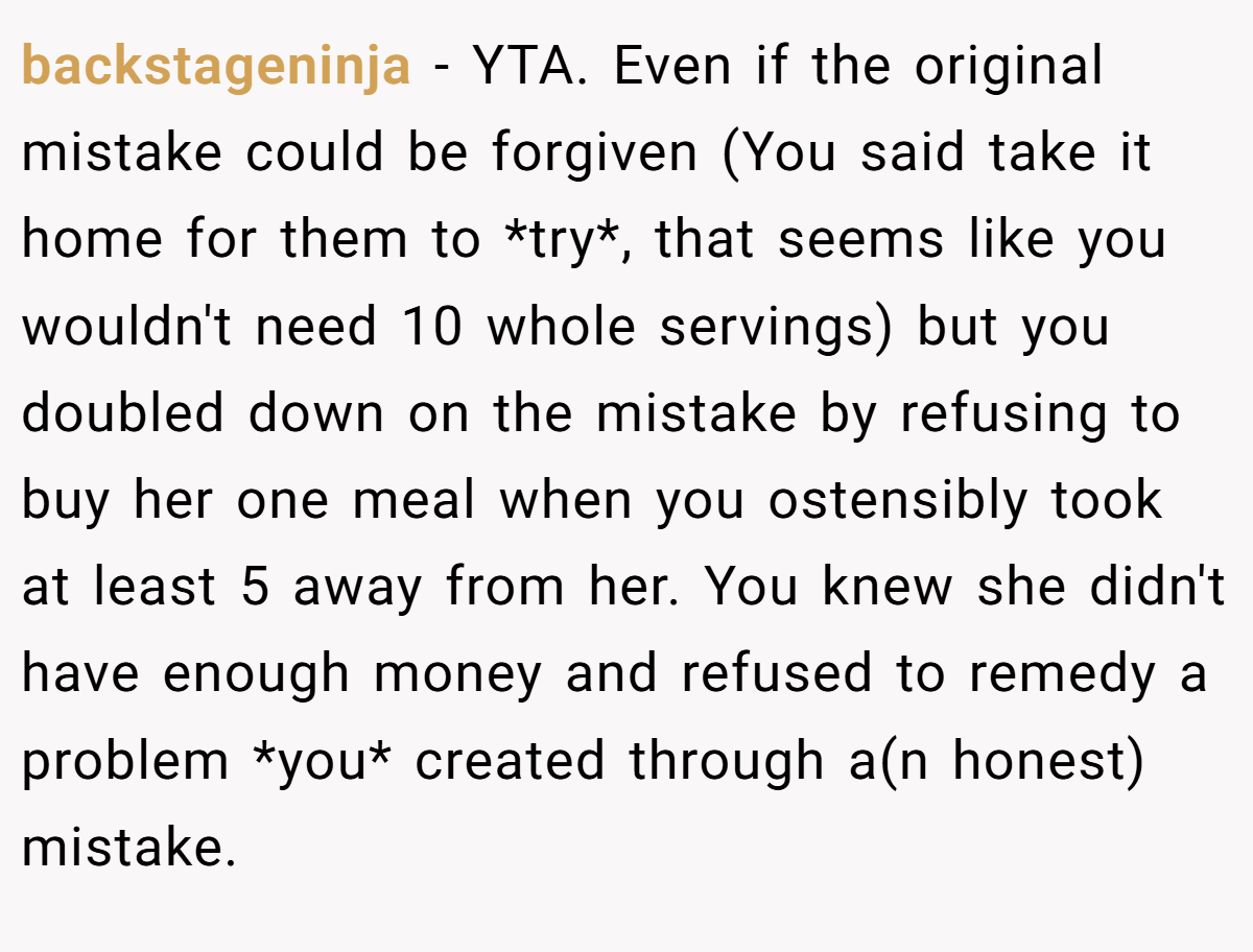 backstageninja − YTA. Even if the original mistake could be forgiven (You said take it home for them to *try*, that seems like you wouldn't need 10 whole servings) but you doubled down on the mistake by refusing to buy her one meal when you ostensibly took at least 5 away from her. You knew she didn't have enough money and refused to remedy a problem *you* created through a(n honest) mistake.