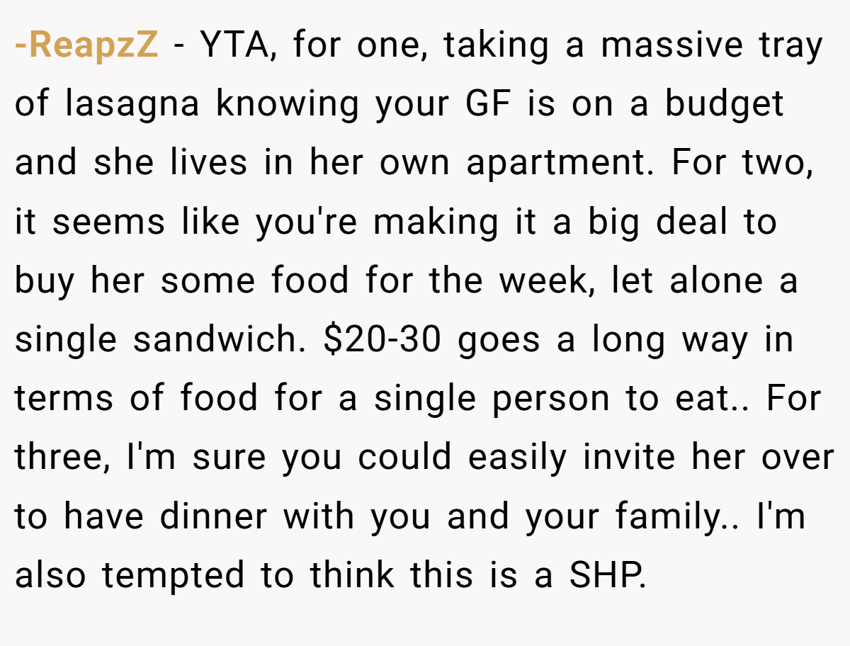 -ReapzZ − YTA, for one, taking a massive tray of lasagna knowing your GF is on a budget and she lives in her own apartment. For two, it seems like you're making it a big deal to buy her some food for the week, let alone a single sandwich. $20-30 goes a long way in terms of food for a single person to eat.. For three, I'm sure you could easily invite her over to have dinner with you and your family.. I'm also tempted to think this is a SHP.