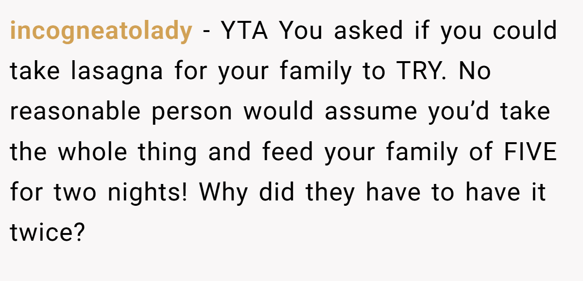 incogneatolady − YTA You asked if you could take lasagna for your family to TRY. No reasonable person would assume you’d take the whole thing and feed your family of FIVE for two nights! Why did they have to have it twice?