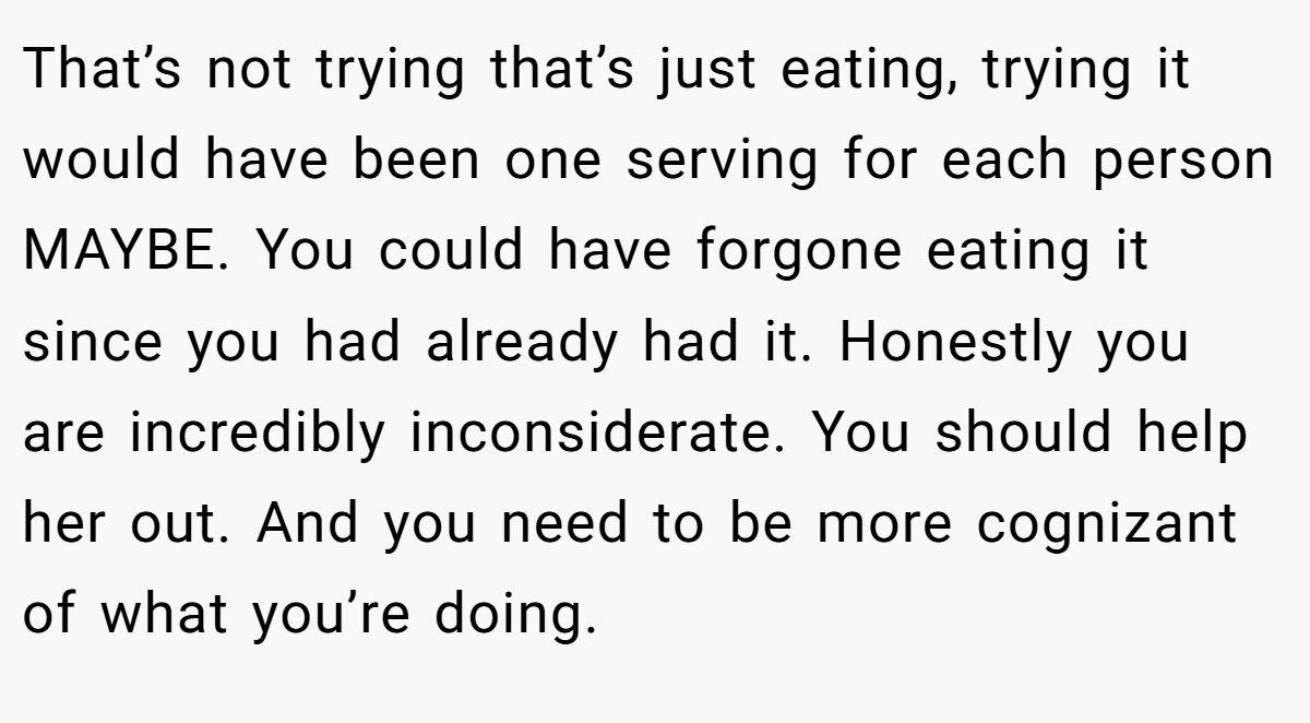 That’s not trying that’s just eating, trying it would have been one serving for each person MAYBE. You could have forgone eating it since you had already had it. Honestly you are incredibly inconsiderate. You should help her out. And you need to be more cognizant of what you’re doing.