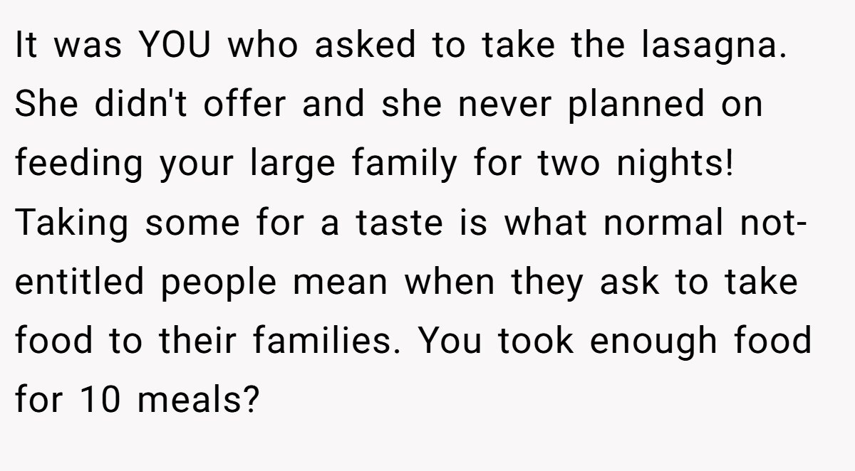 It was YOU who asked to take the lasagna. She didn't offer and she never planned on feeding your large family for two nights! Taking some for a taste is what normal not-entitled people mean when they ask to take food to their families. You took enough food for 10 meals?