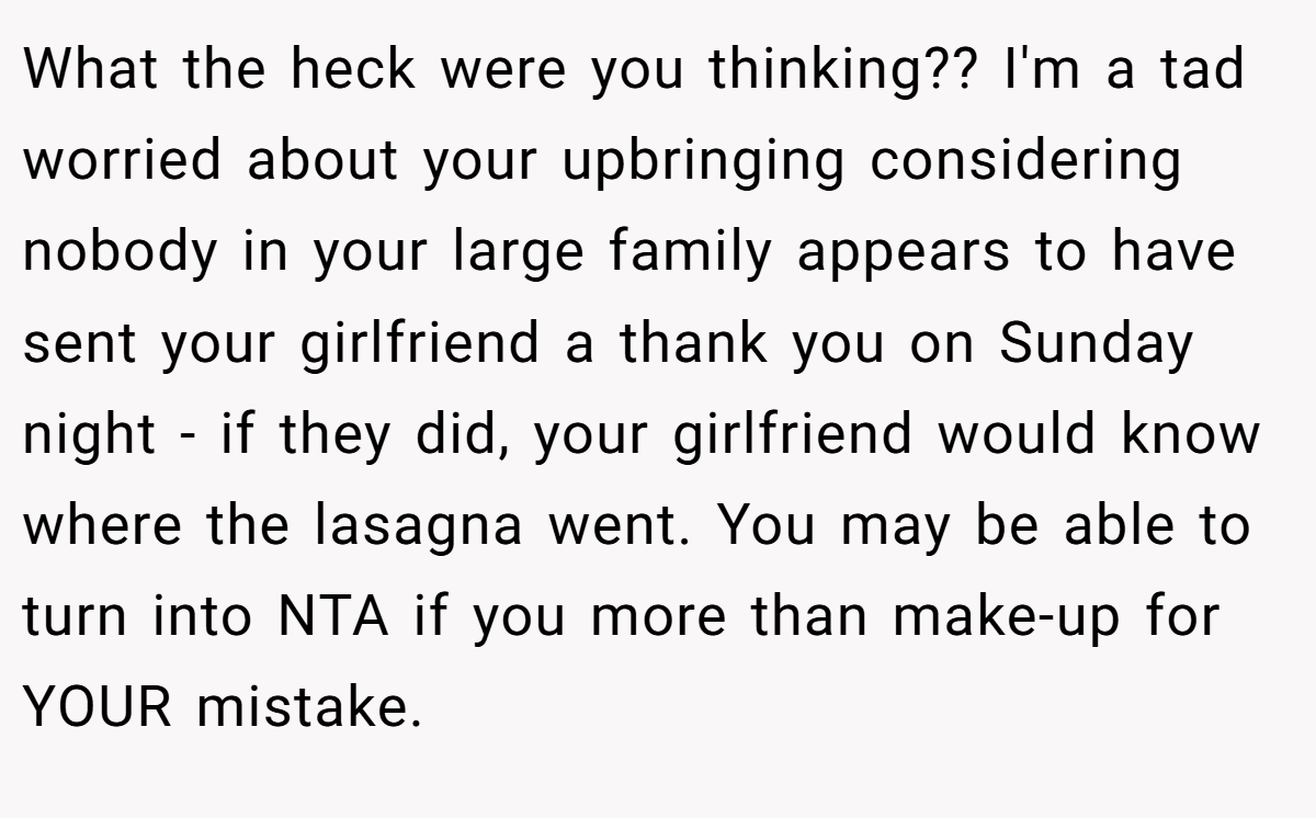 What the heck were you thinking?? I'm a tad worried about your upbringing considering nobody in your large family appears to have sent your girlfriend a thank you on Sunday night - if they did, your girlfriend would know where the lasagna went. You may be able to turn into NTA if you more than make-up for YOUR mistake.