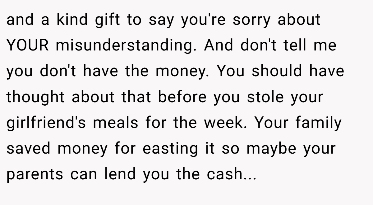 and a kind gift to say you're sorry about YOUR misunderstanding. And don't tell me you don't have the money. You should have thought about that before you stole your girlfriend's meals for the week. Your family saved money for easting it so maybe your parents can lend you the cash...