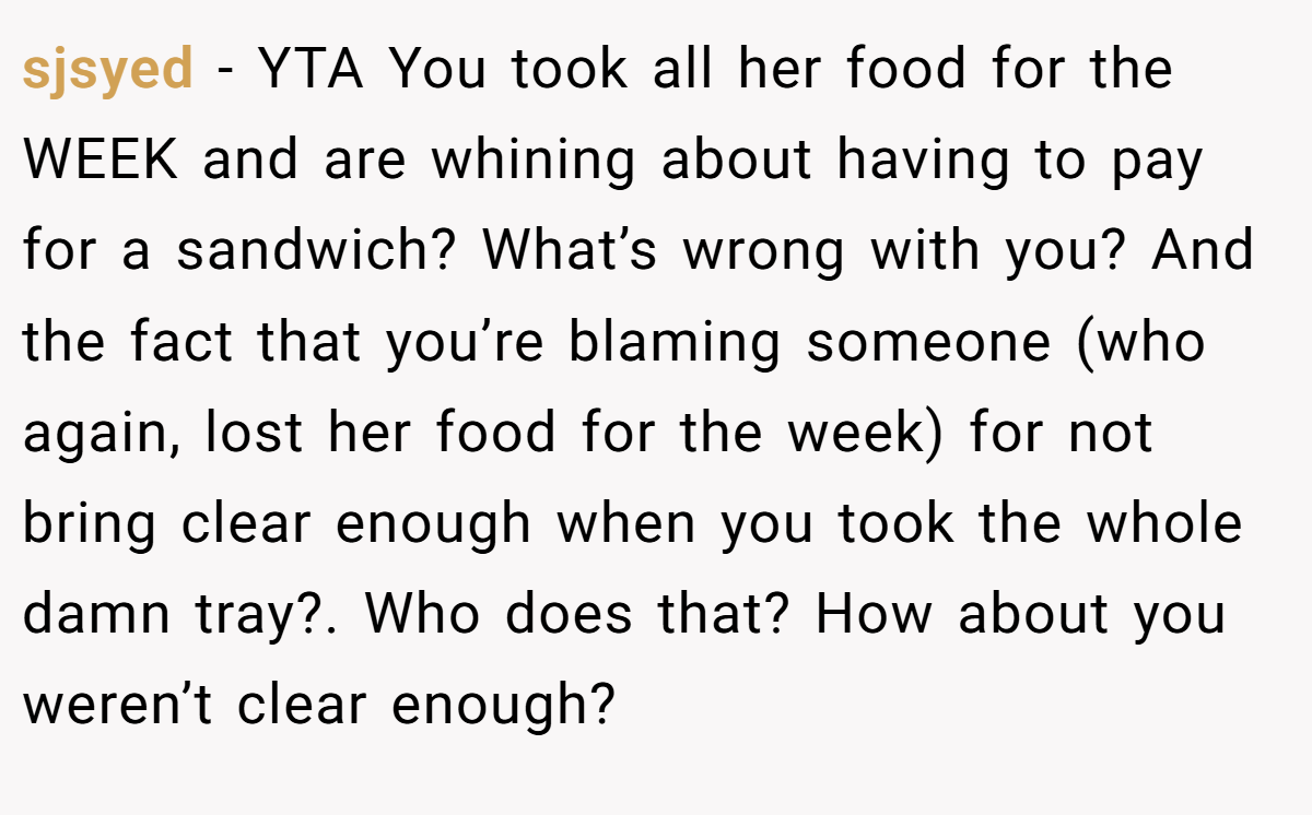 sjsyed − YTA You took all her food for the WEEK and are whining about having to pay for a sandwich? What’s wrong with you? And the fact that you’re blaming someone (who again, lost her food for the week) for not bring clear enough when you took the whole damn tray?. Who does that? How about you weren’t clear enough?