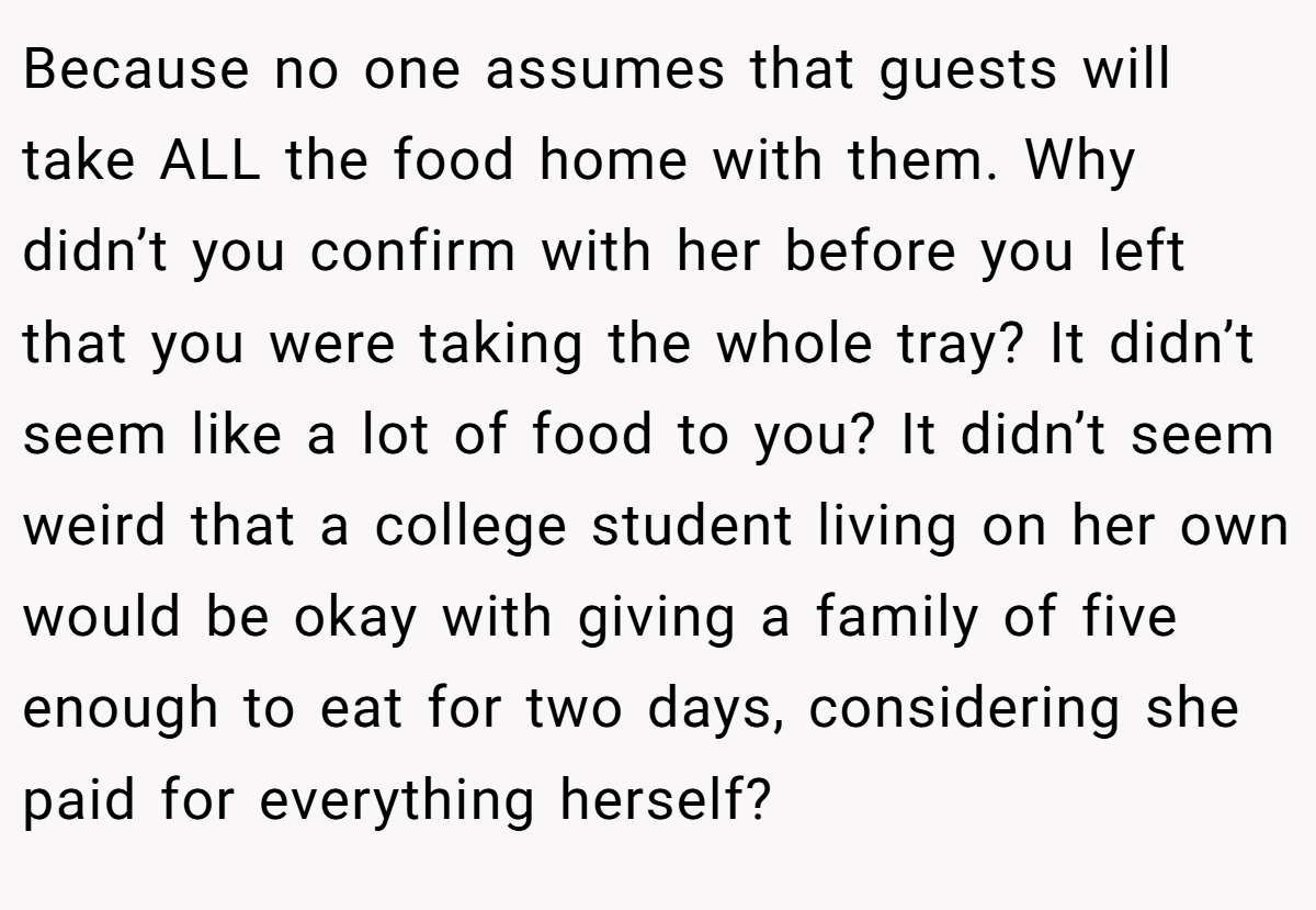 Because no one assumes that guests will take ALL the food home with them. Why didn’t you confirm with her before you left that you were taking the whole tray? It didn’t seem like a lot of food to you? It didn’t seem weird that a college student living on her own would be okay with giving a family of five enough to eat for two days, considering she paid for everything herself?