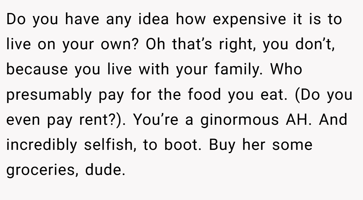 Do you have any idea how expensive it is to live on your own? Oh that’s right, you don’t, because you live with your family. Who presumably pay for the food you eat. (Do you even pay rent?). You’re a ginormous AH. And incredibly selfish, to boot. Buy her some groceries, dude.