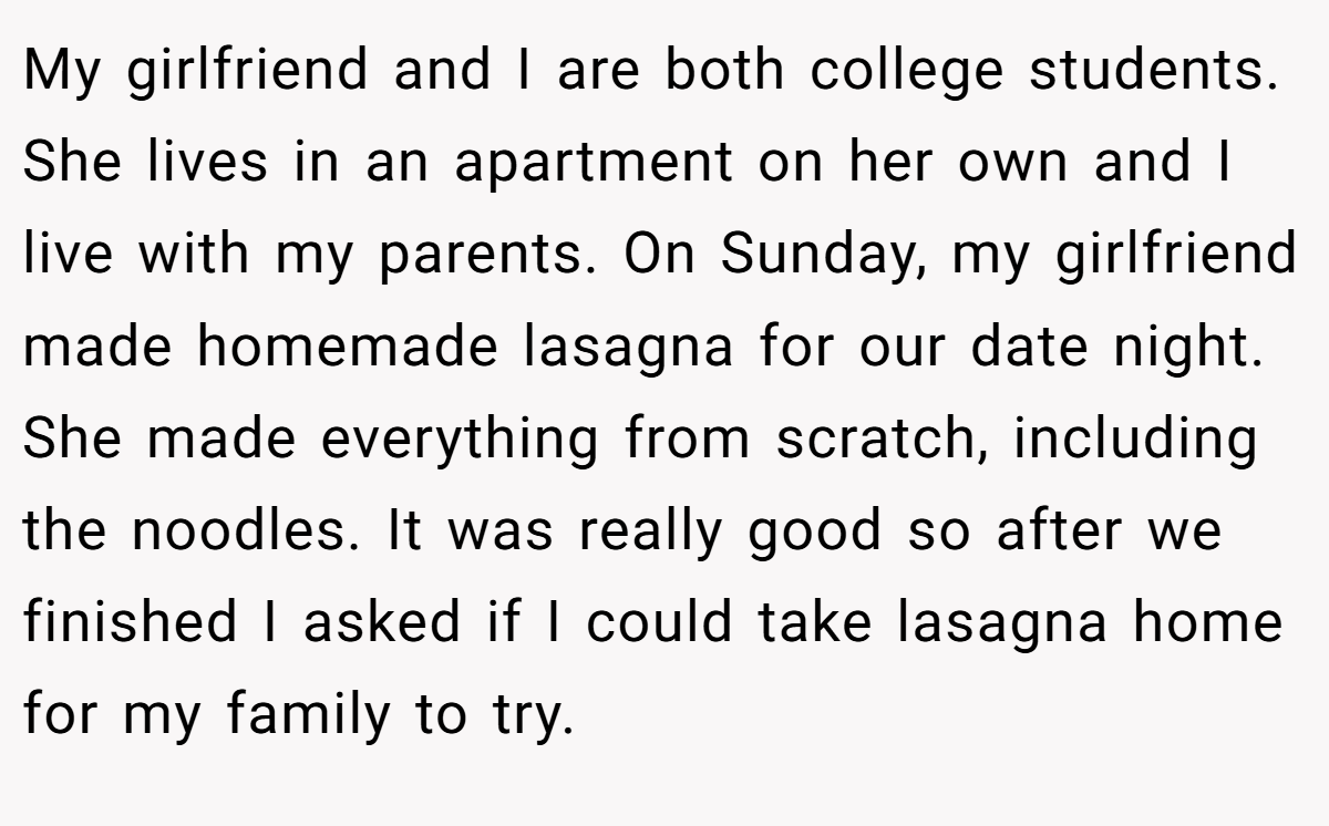 My girlfriend and I are both college students. She lives in an apartment on her own and I live with my parents. On Sunday, my girlfriend made homemade lasagna for our date night. She made everything from scratch, including the noodles. It was really good so after we finished I asked if I could take lasagna home for my family to try.