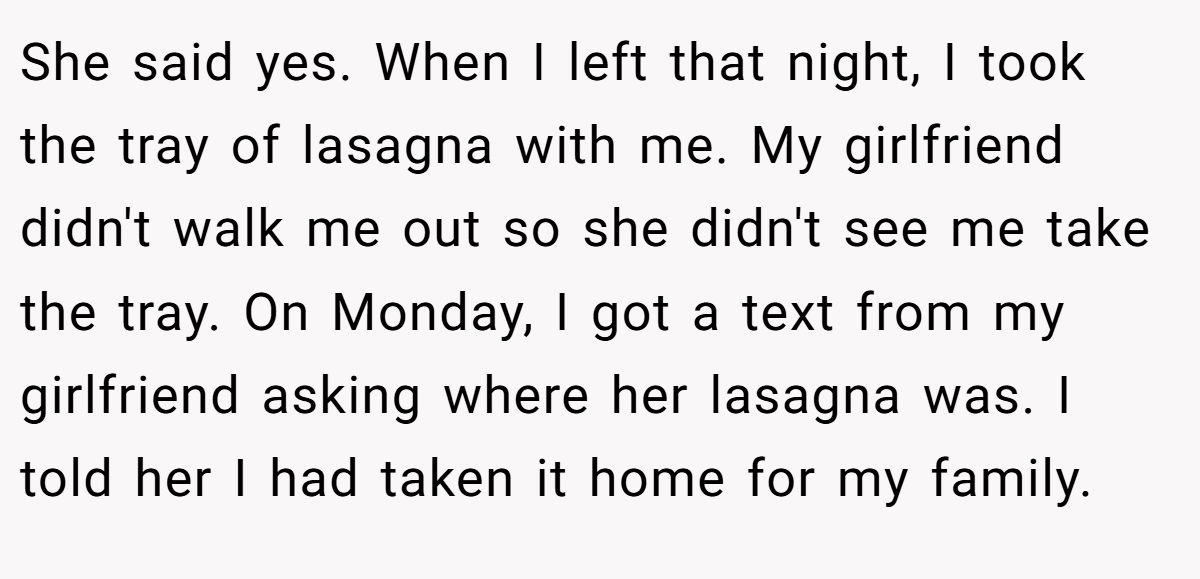 She said yes. When I left that night, I took the tray of lasagna with me. My girlfriend didn't walk me out so she didn't see me take the tray. On Monday, I got a text from my girlfriend asking where her lasagna was. I told her I had taken it home for my family.