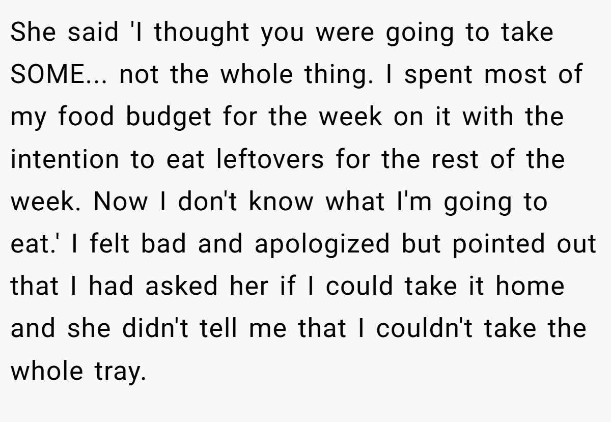 She said 'I thought you were going to take SOME... not the whole thing. I spent most of my food budget for the week on it with the intention to eat leftovers for the rest of the week. Now I don't know what I'm going to eat.' I felt bad and apologized but pointed out that I had asked her if I could take it home and she didn't tell me that I couldn't take the whole tray.