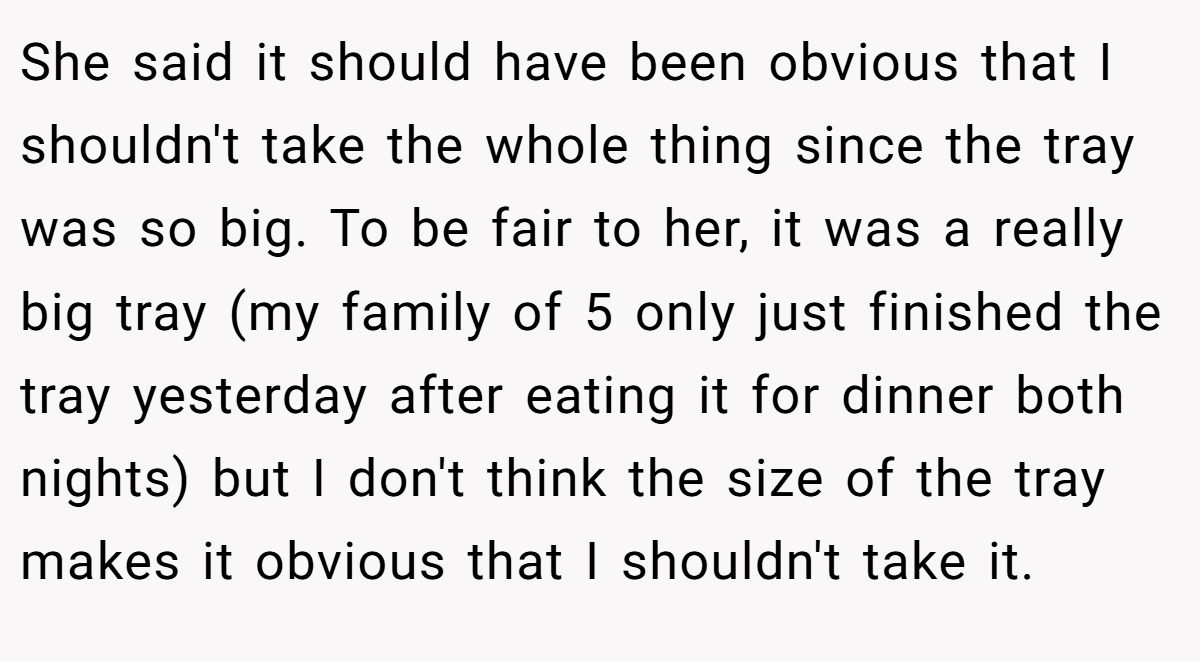 She said it should have been obvious that I shouldn't take the whole thing since the tray was so big. To be fair to her, it was a really big tray (my family of 5 only just finished the tray yesterday after eating it for dinner both nights) but I don't think the size of the tray makes it obvious that I shouldn't take it.