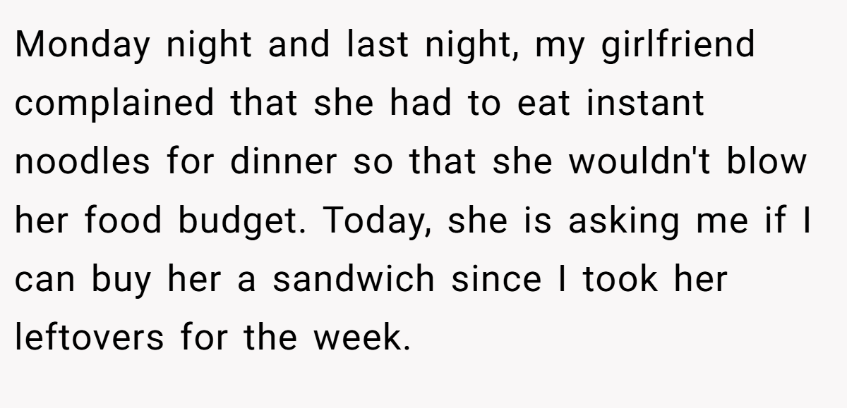 Monday night and last night, my girlfriend complained that she had to eat instant noodles for dinner so that she wouldn't blow her food budget. Today, she is asking me if I can buy her a sandwich since I took her leftovers for the week.