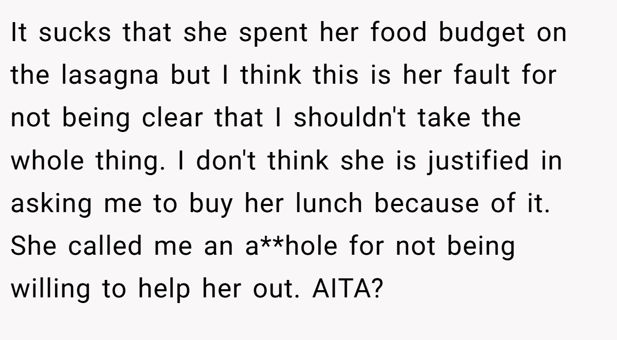 It sucks that she spent her food budget on the lasagna but I think this is her fault for not being clear that I shouldn't take the whole thing. I don't think she is justified in asking me to buy her lunch because of it. She called me an a**hole for not being willing to help her out. AITA?