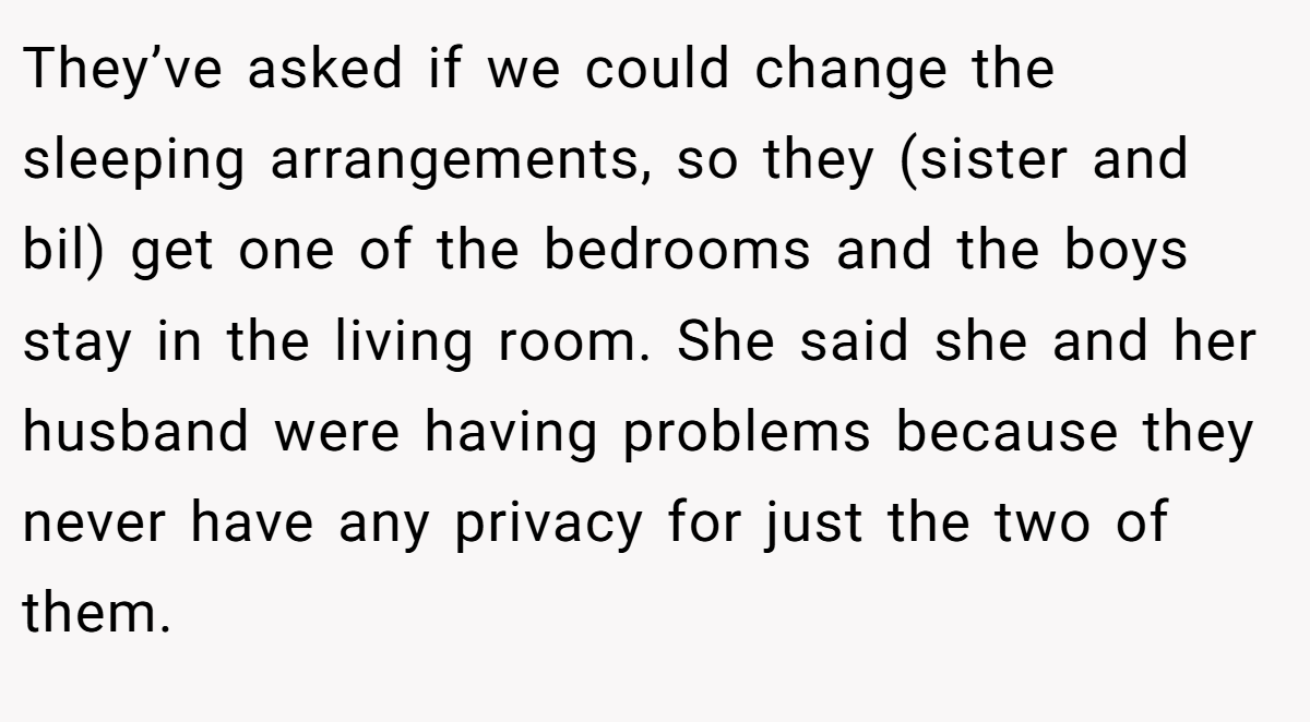 They’ve asked if we could change the sleeping arrangements, so they (sister and bil) get one of the bedrooms and the boys stay in the living room. She said she and her husband were having problems because they never have any privacy for just the two of them.