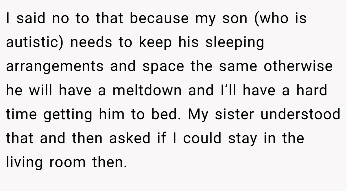 I said no to that because my son (who is autistic) needs to keep his sleeping arrangements and space the same otherwise he will have a meltdown and I’ll have a hard time getting him to bed. My sister understood that and then asked if I could stay in the living room then.