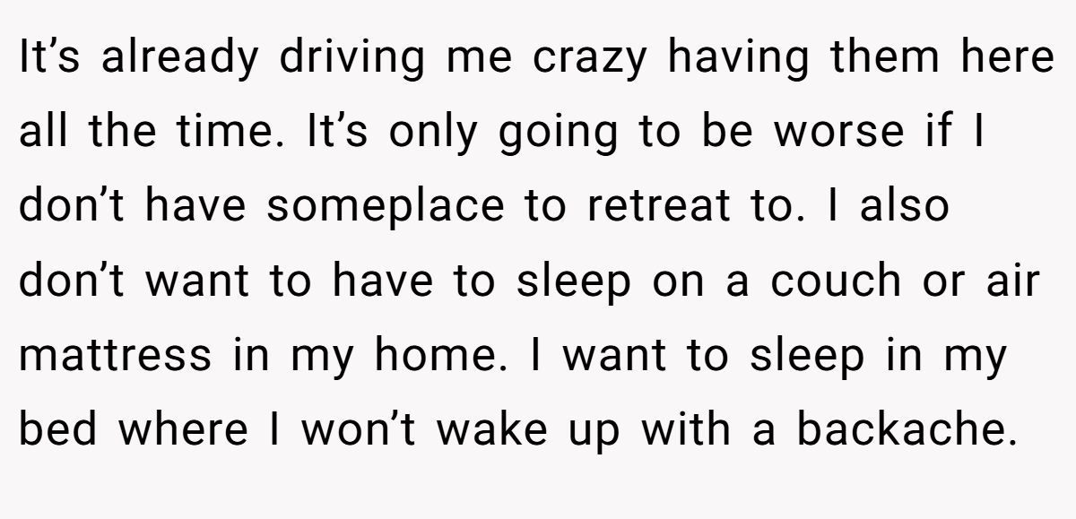 It’s already driving me crazy having them here all the time. It’s only going to be worse if I don’t have someplace to retreat to. I also don’t want to have to sleep on a couch or air mattress in my home. I want to sleep in my bed where I won’t wake up with a backache.