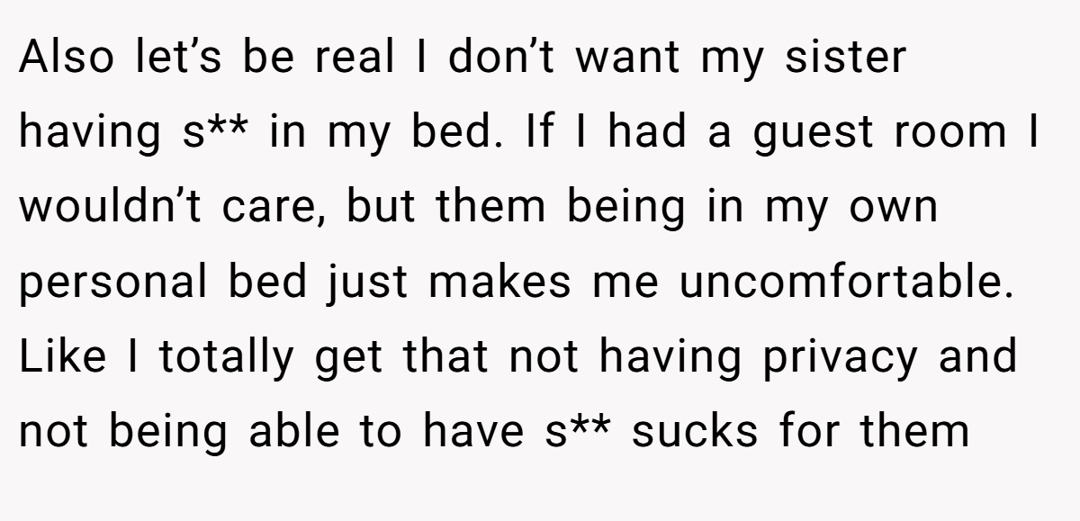 Also let’s be real I don’t want my sister having s** in my bed. If I had a guest room I wouldn’t care, but them being in my own personal bed just makes me uncomfortable. Like I totally get that not having privacy and not being able to have s** sucks for them
