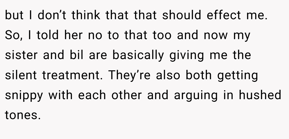but I don’t think that that should effect me. So, I told her no to that too and now my sister and bil are basically giving me the silent treatment. They’re also both getting snippy with each other and arguing in hushed tones.