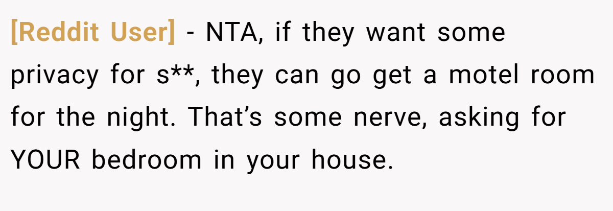 [Reddit User] − NTA, if they want some privacy for s**, they can go get a motel room for the night. That’s some nerve, asking for YOUR bedroom in your house.
