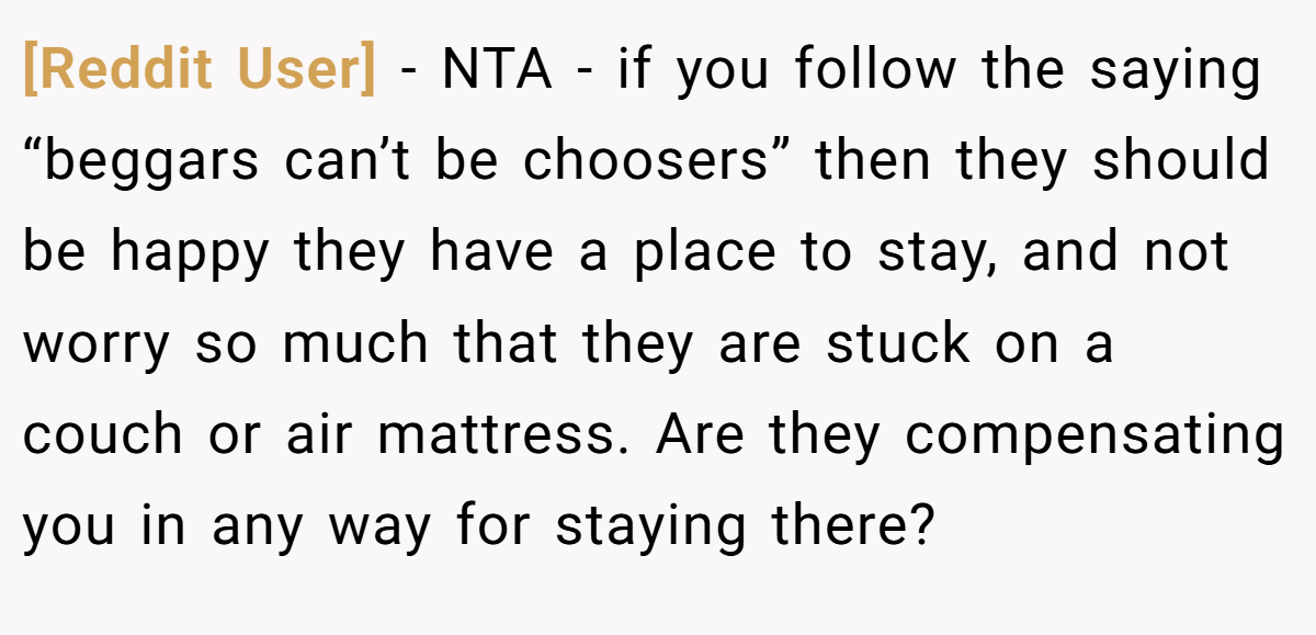 [Reddit User] − NTA - if you follow the saying “beggars can’t be choosers” then they should be happy they have a place to stay, and not worry so much that they are stuck on a couch or air mattress. Are they compensating you in any way for staying there?