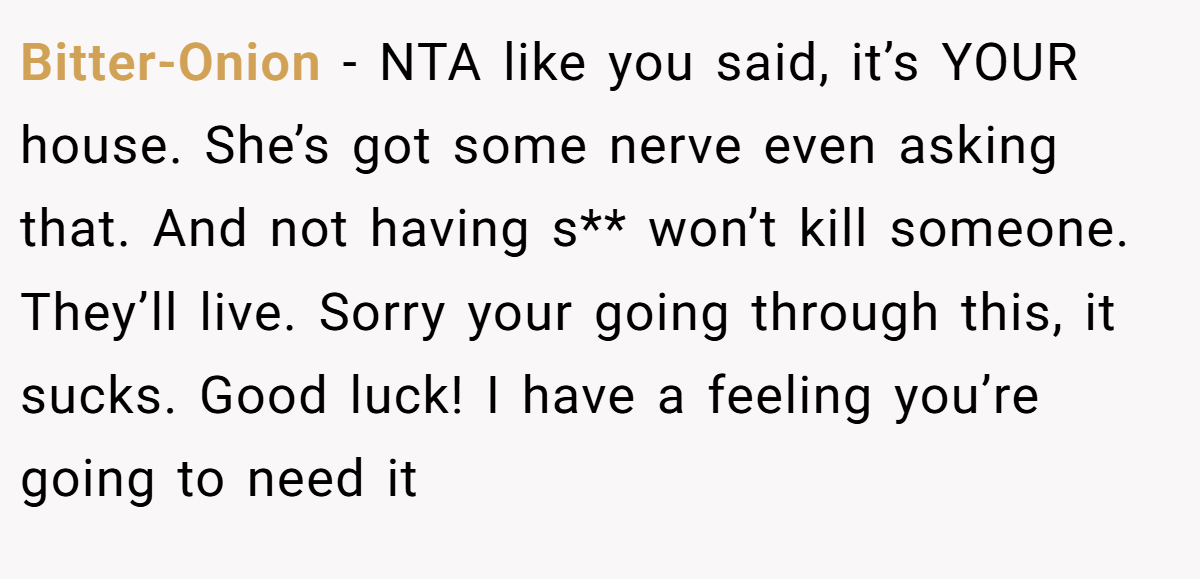 Bitter-Onion − NTA like you said, it’s YOUR house. She’s got some nerve even asking that. And not having s** won’t kill someone. They’ll live. Sorry your going through this, it sucks. Good luck! I have a feeling you’re going to need it
