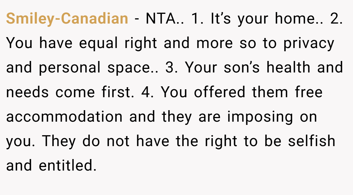 Smiley-Canadian − NTA.. 1. It’s your home.. 2. You have equal right and more so to privacy and personal space.. 3. Your son’s health and needs come first. 4. You offered them free accommodation and they are imposing on you. They do not have the right to be selfish and entitled.