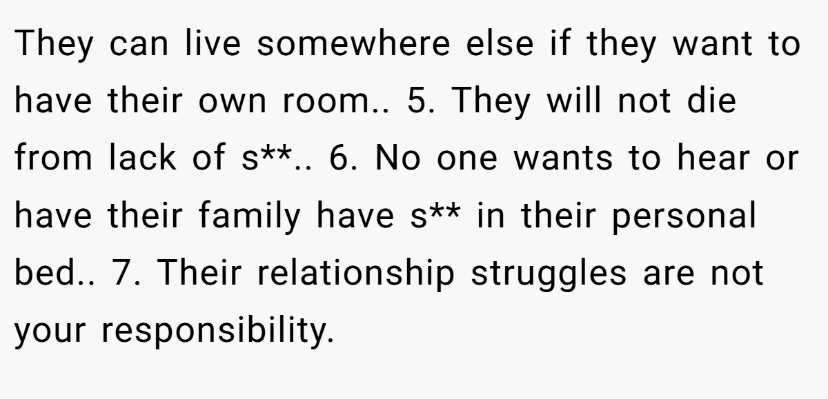 They can live somewhere else if they want to have their own room.. 5. They will not die from lack of s**.. 6. No one wants to hear or have their family have s** in their personal bed.. 7. Their relationship struggles are not your responsibility.