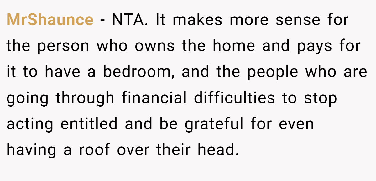 MrShaunce − NTA. It makes more sense for the person who owns the home and pays for it to have a bedroom, and the people who are going through financial difficulties to stop acting entitled and be grateful for even having a roof over their head.